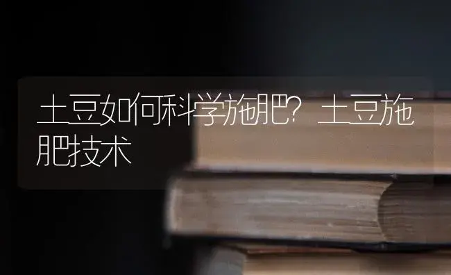 土豆如何科学施肥？土豆施肥技术 | 蔬菜种植