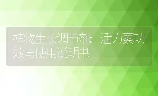 植物生长调节剂：活力素 | 适用防治对象及农作物使用方法说明书 | 植物农药