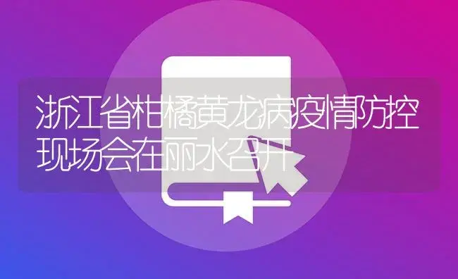 浙江省柑橘黄龙病疫情防控现场会在丽水召开 | 植物病虫害