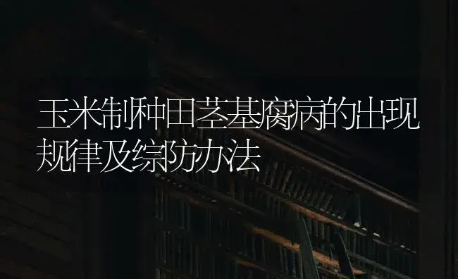 玉米制种田茎基腐病的出现规律及综防办法 | 蔬菜种植
