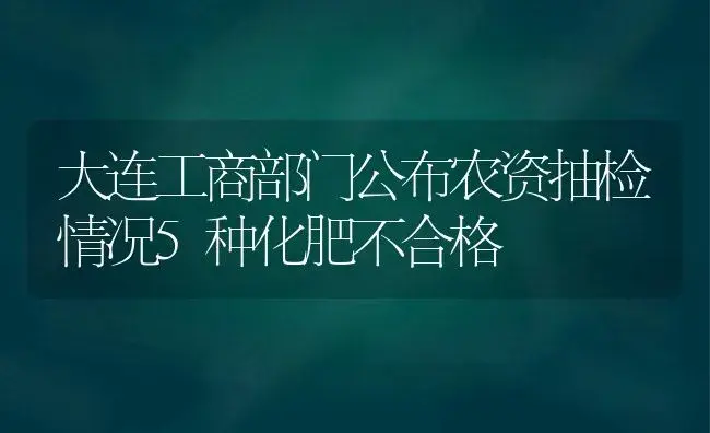 大连工商部门公布农资抽检情况5种化肥不合格 | 植物肥料