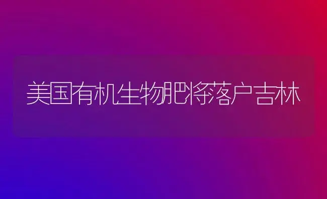 美国有机生物肥将落户吉林 | 植物肥料