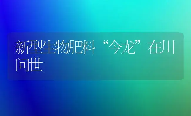 新型生物肥料“今龙”在川问世 | 植物肥料