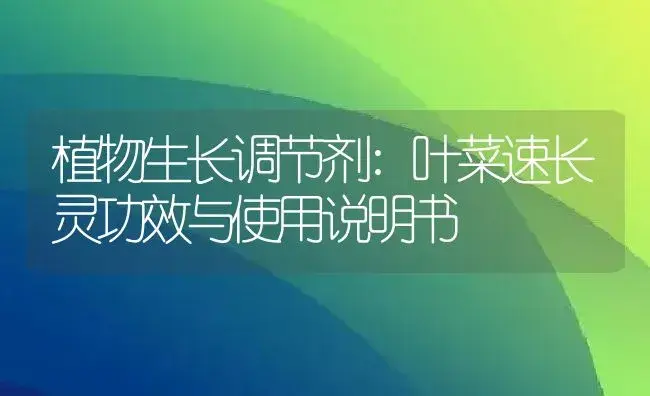 植物生长调节剂：叶菜速长灵 | 适用防治对象及农作物使用方法说明书 | 植物农药