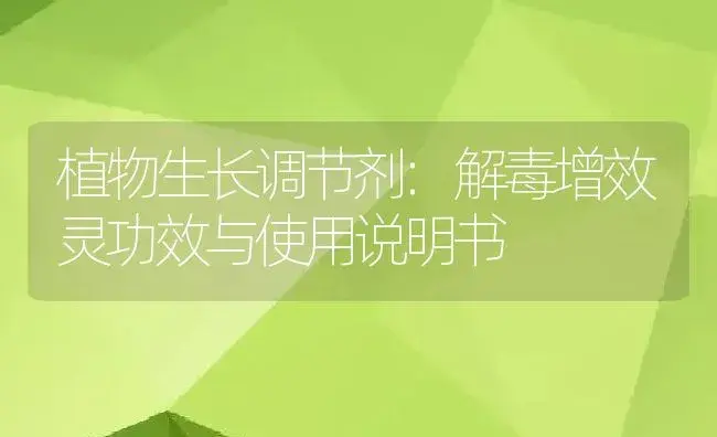 植物生长调节剂：解毒增效灵 | 适用防治对象及农作物使用方法说明书 | 植物农药