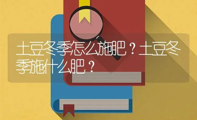 土豆冬季怎么施肥？土豆冬季施什么肥？ | 蔬菜种植