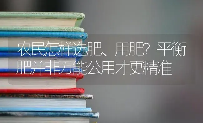 农民怎样选肥、用肥？平衡肥并非万能公用才更精准 | 蔬菜种植