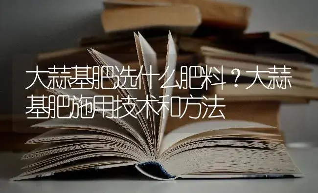 大蒜基肥选什么肥料？大蒜基肥施用技术和方法 | 蔬菜种植