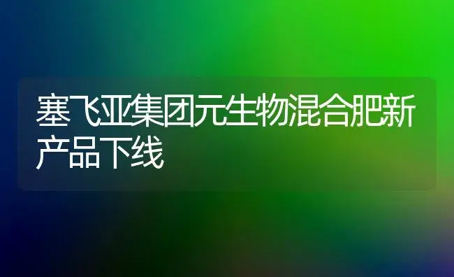 塞飞亚集团元生物混合肥新产品下线 | 植物肥料